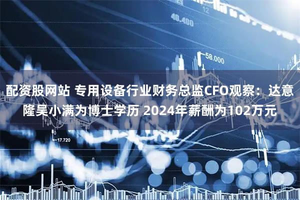 配资股网站 专用设备行业财务总监CFO观察：达意隆吴小满为博士学历 2024年薪酬为102万元