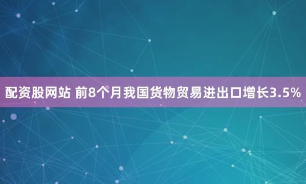 配资股网站 前8个月我国货物贸易进出口增长3.5%