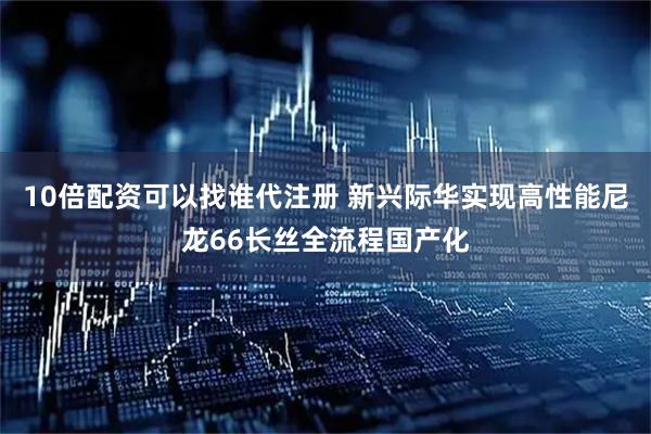 10倍配资可以找谁代注册 新兴际华实现高性能尼龙66长丝全流程国产化