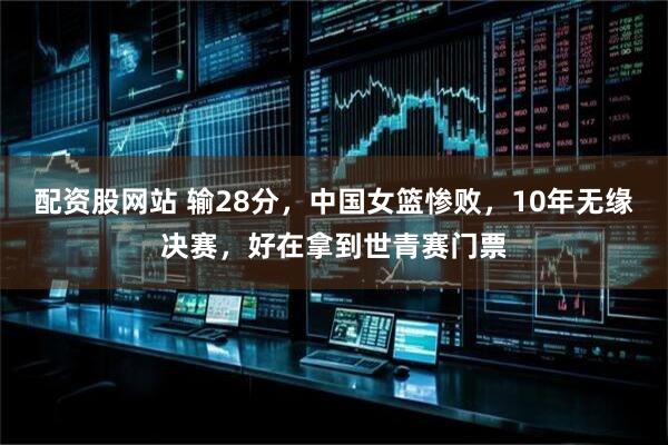 配资股网站 输28分，中国女篮惨败，10年无缘决赛，好在拿到世青赛门票
