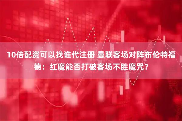 10倍配资可以找谁代注册 曼联客场对阵布伦特福德：红魔能否打破客场不胜魔咒？