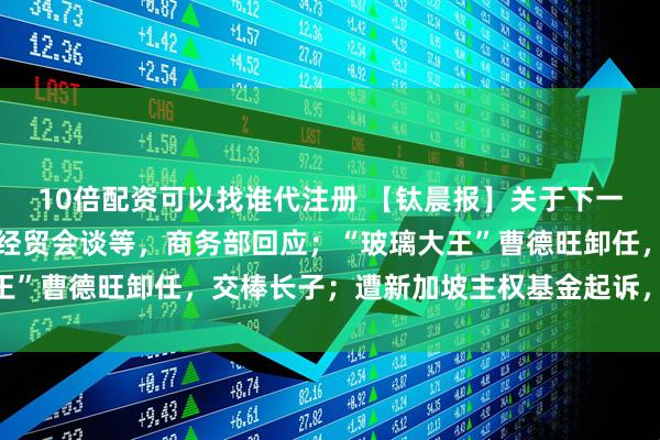 10倍配资可以找谁代注册 【钛晨报】关于下一步稳外贸、中美新一轮经贸会谈等，商务部回应；“玻璃大王”曹德旺卸任，交棒长子；遭新加坡主权基金起诉，蔚来回应