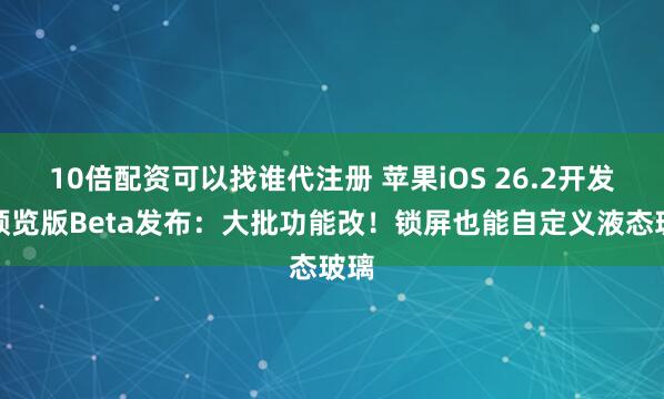 10倍配资可以找谁代注册 苹果iOS 26.2开发者预览版Beta发布：大批功能改！锁屏也能自定义液态玻璃