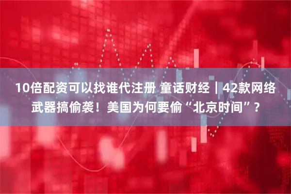 10倍配资可以找谁代注册 童话财经｜42款网络武器搞偷袭！美国为何要偷“北京时间”？