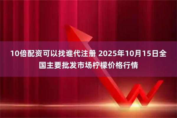 10倍配资可以找谁代注册 2025年10月15日全国主要批发市场柠檬价格行情