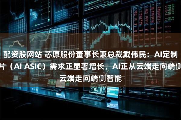 配资股网站 芯原股份董事长兼总裁戴伟民：AI定制化芯片（AI ASIC）需求正显著增长，AI正从云端走向端侧智能