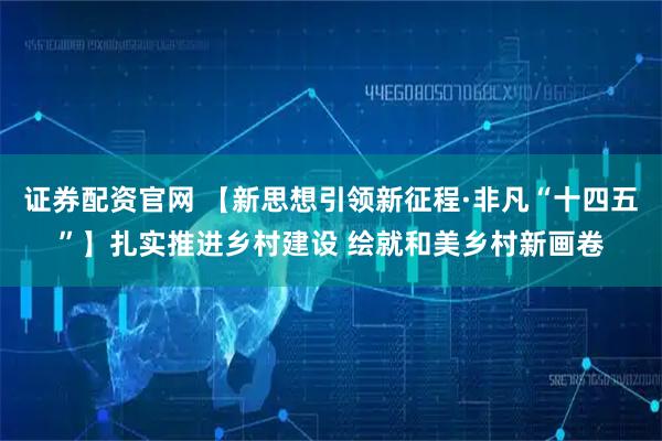 证券配资官网 【新思想引领新征程·非凡“十四五”】扎实推进乡村建设 绘就和美乡村新画卷